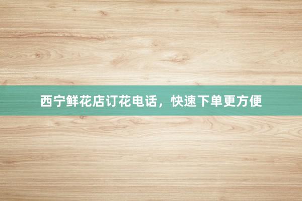 西宁鲜花店订花电话,快速下单更方便