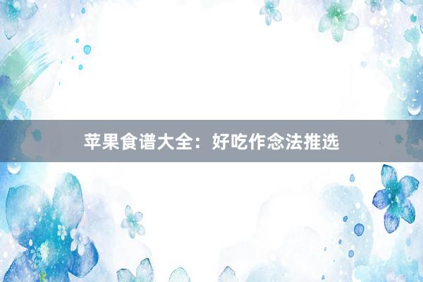 苹果食谱大全：好吃作念法推选